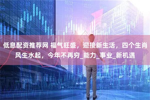 低息配资推荐网 福气旺盛，迎接新生活，四个生肖风生水起，今年不再穷_能力_事业_新机遇