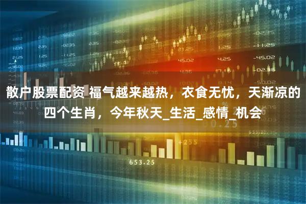 散户股票配资 福气越来越热，衣食无忧，天渐凉的四个生肖，今年秋天_生活_感情_机会