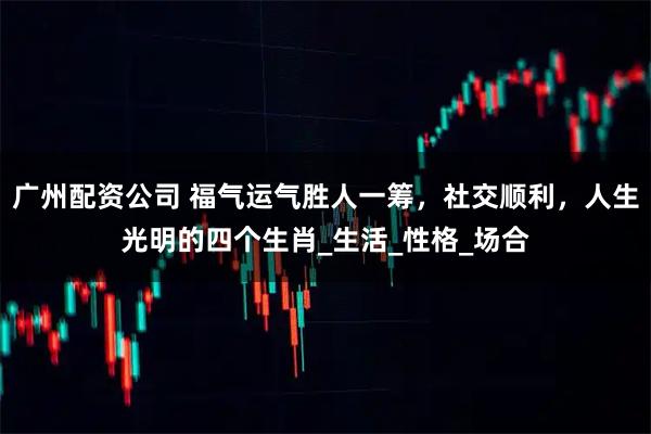 广州配资公司 福气运气胜人一筹，社交顺利，人生光明的四个生肖_生活_性格_场合