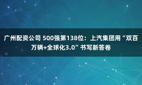 广州配资公司 500强第138位：上汽集团用“双百万辆+全球化3.0”书写新答卷