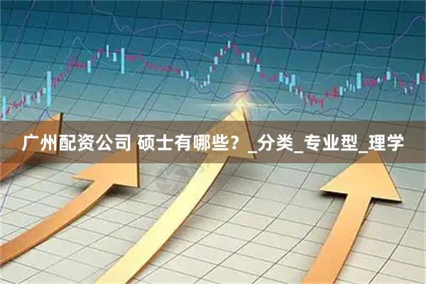 广州配资公司 硕士有哪些？_分类_专业型_理学