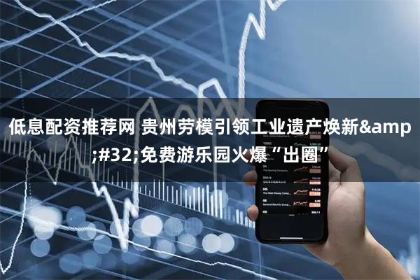 低息配资推荐网 贵州劳模引领工业遗产焕新&#32;免费游乐园火爆“出圈”