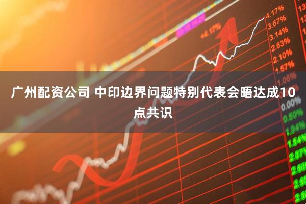 广州配资公司 中印边界问题特别代表会晤达成10点共识