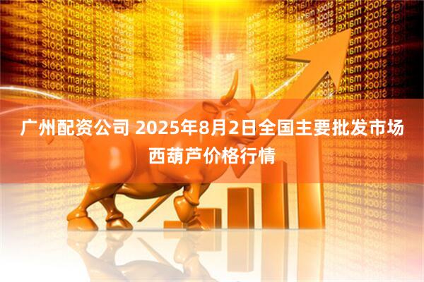 广州配资公司 2025年8月2日全国主要批发市场西葫芦价格行情