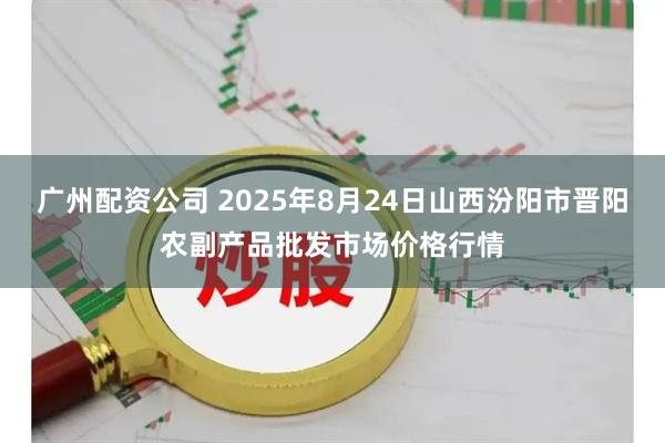 广州配资公司 2025年8月24日山西汾阳市晋阳农副产品批发市场价格行情