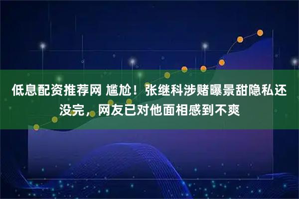 低息配资推荐网 尴尬！张继科涉赌曝景甜隐私还没完，网友已对他面相感到不爽