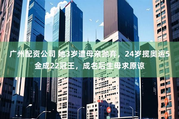 广州配资公司 她3岁遭母亲抛弃，24岁揽奥运5金成22冠王，成名后生母求原谅