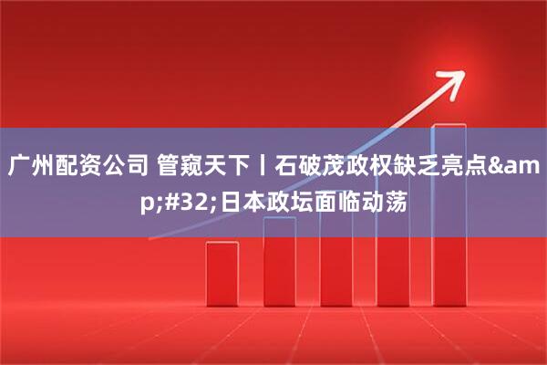广州配资公司 管窥天下丨石破茂政权缺乏亮点&#32;日本政坛面临动荡