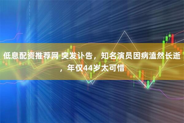 低息配资推荐网 突发讣告，知名演员因病溘然长逝，年仅44岁太可惜