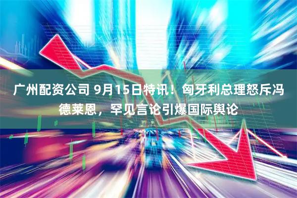 广州配资公司 9月15日特讯！匈牙利总理怒斥冯德莱恩，罕见言论引爆国际舆论