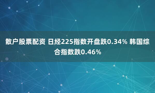 散户股票配资 日经225指数开盘跌0.34% 韩国综合指数跌0.46%