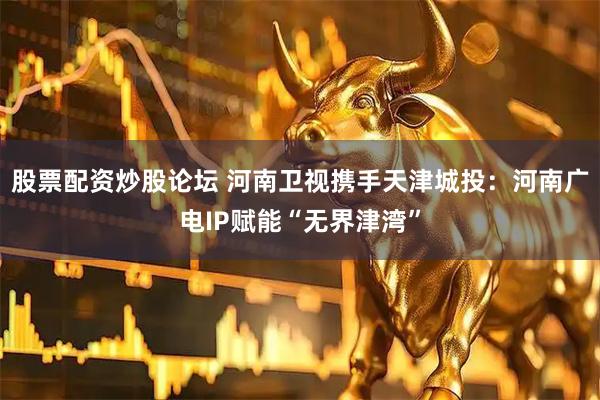 股票配资炒股论坛 河南卫视携手天津城投：河南广电IP赋能“无界津湾”