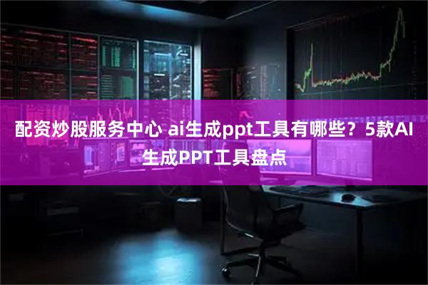 配资炒股服务中心 ai生成ppt工具有哪些？5款AI生成PPT工具盘点