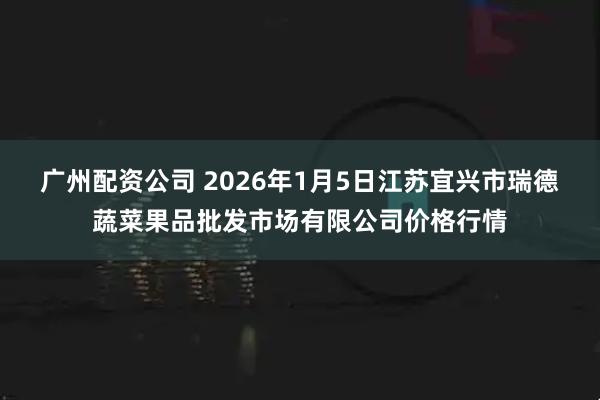 广州配资公司 2026年1月5日江苏宜兴市瑞德蔬菜果品批发市场有限公司价格行情