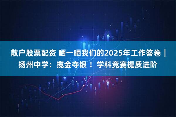散户股票配资 晒一晒我们的2025年工作答卷┃扬州中学：揽金夺银 ！学科竞赛提质进阶