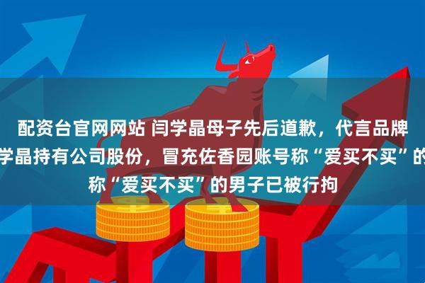 配资台官网网站 闫学晶母子先后道歉，代言品牌佐香园否认闫学晶持有公司股份，冒充佐香园账号称“爱买不买”的男子已被行拘